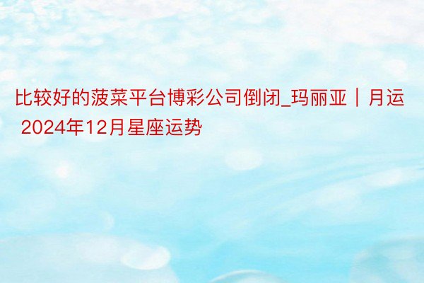 比较好的菠菜平台博彩公司倒闭_玛丽亚︱月运 2024年12月星座运势