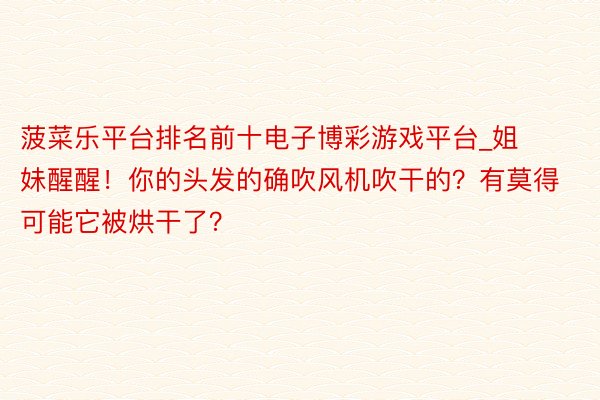 菠菜乐平台排名前十电子博彩游戏平台_姐妹醒醒！你的头发的确吹风机吹干的？有莫得可能它被烘干了？