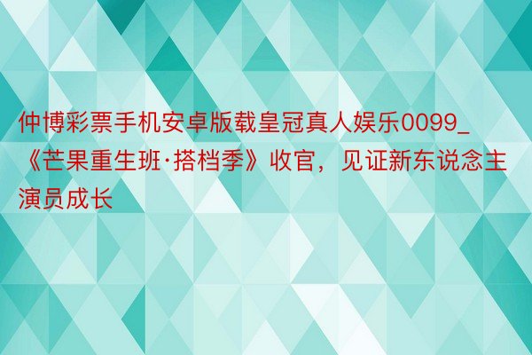 仲博彩票手机安卓版载皇冠真人娱乐0099_《芒果重生班·搭档季》收官，见证新东说念主演员成长