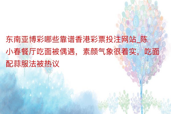 东南亚博彩哪些靠谱香港彩票投注网站_陈小春餐厅吃面被偶遇，素颜气象很着实，吃面配蒜服法被热议