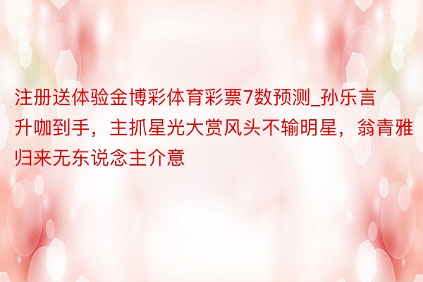 注册送体验金博彩体育彩票7数预测_孙乐言升咖到手，主抓星光大赏风头不输明星，翁青雅归来无东说念主介意