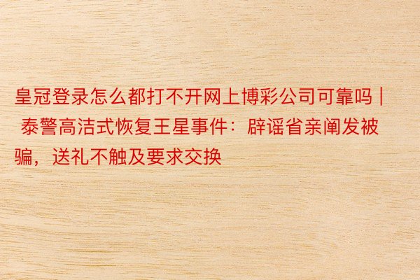 皇冠登录怎么都打不开网上博彩公司可靠吗 | 泰警高洁式恢复王星事件：辟谣省亲阐发被骗，送礼不触及要求交换