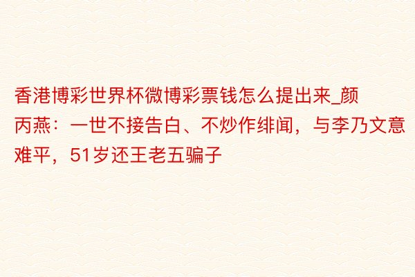 香港博彩世界杯微博彩票钱怎么提出来_颜丙燕：一世不接告白、不炒作绯闻，与李乃文意难平，51岁还王老五骗子