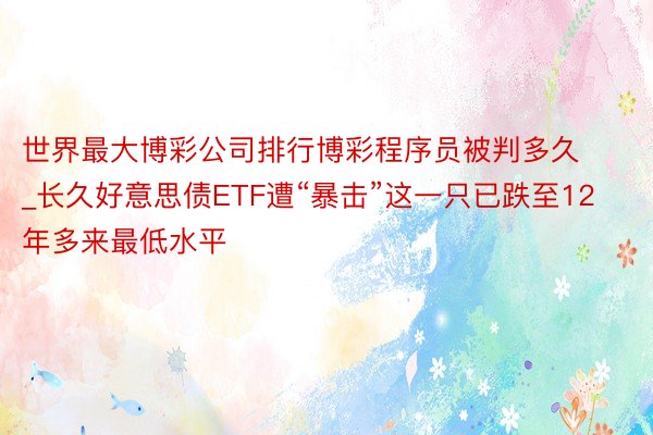 世界最大博彩公司排行博彩程序员被判多久_长久好意思债ETF遭“暴击”这一只已跌至12年多来最低水平