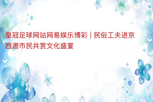 皇冠足球网站网易娱乐博彩 | 民俗工夫进京西邀市民共赏文化盛宴