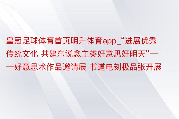 皇冠足球体育首页明升体育app_“进展优秀传统文化 共建东说念主类好意思好明天”——好意思术作品邀请展 书道电刻极品张开展