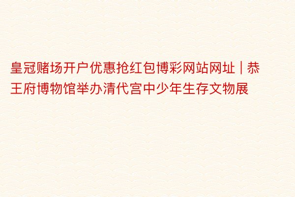 皇冠赌场开户优惠抢红包博彩网站网址 | 恭王府博物馆举办清代宫中少年生存文物展