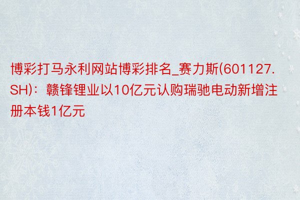 博彩打马永利网站博彩排名_赛力斯(601127.SH)：赣锋锂业以10亿元认购瑞驰电动新增注册本钱1亿元