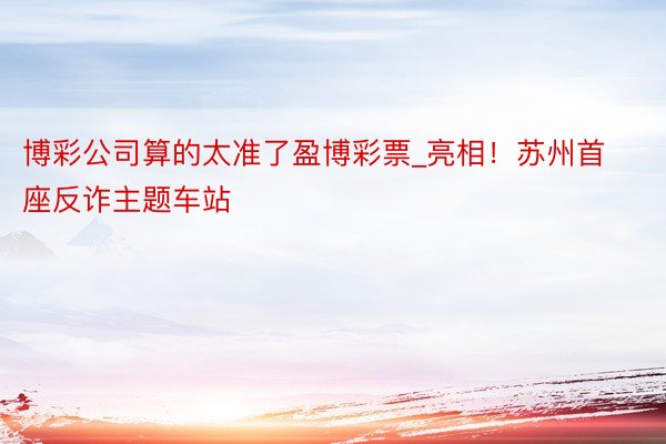 博彩公司算的太准了盈博彩票_亮相！苏州首座反诈主题车站