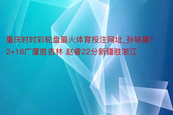重庆时时彩轮盘最火体育投注网址_孙铭徽12+16广厦胜吉林 赵睿22分新疆胜浙江