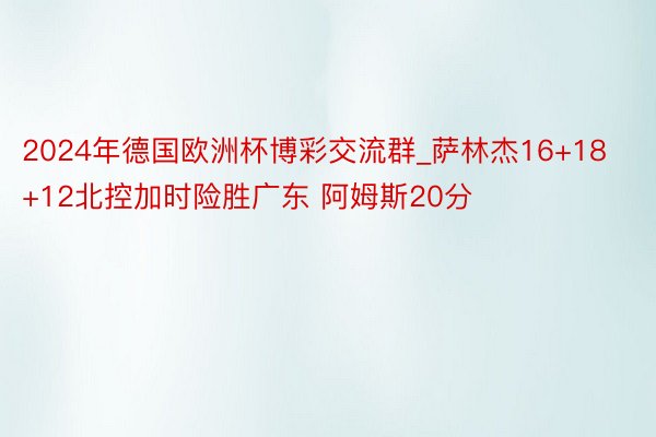 2024年德国欧洲杯博彩交流群_萨林杰16+18+12北控加时险胜广东 阿姆斯20分