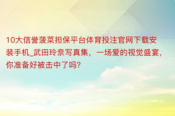 10大信誉菠菜担保平台体育投注官网下载安装手机_武田玲奈写真集，一场爱的视觉盛宴，你准备好被击中了吗？