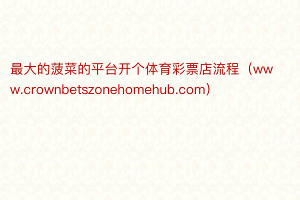 最大的菠菜的平台开个体育彩票店流程（www.crownbetszonehomehub.com）