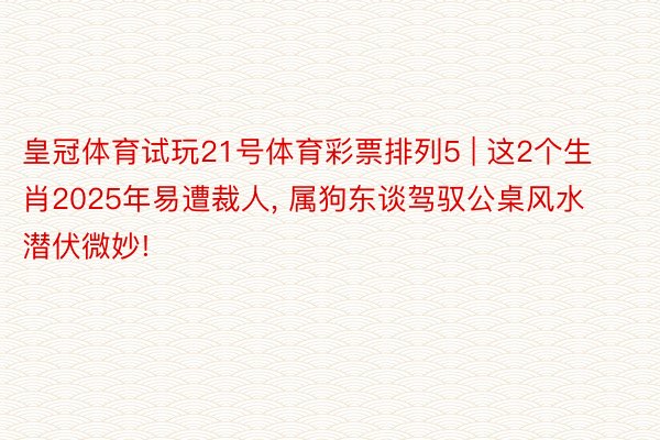 皇冠体育试玩21号体育彩票排列5 | 这2个生肖2025年易遭裁人, 属狗东谈驾驭公桌风水潜伏微妙!