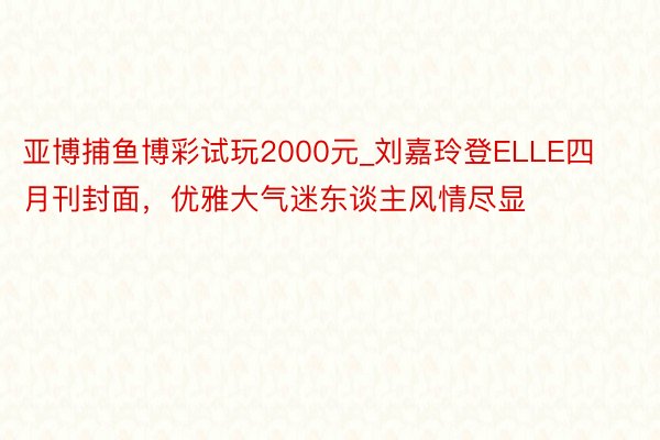 亚博捕鱼博彩试玩2000元_刘嘉玲登ELLE四月刊封面，优雅大气迷东谈主风情尽显