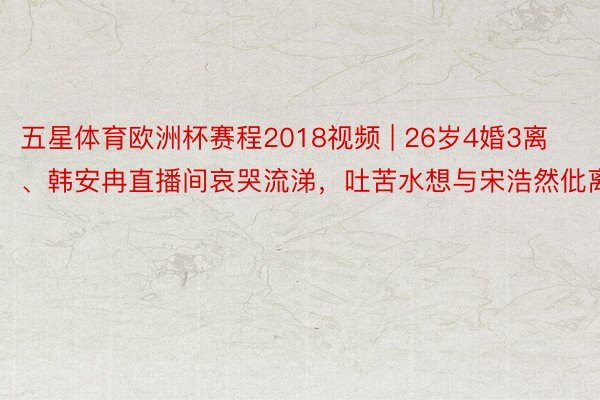 五星体育欧洲杯赛程2018视频 | 26岁4婚3离、韩安冉直播间哀哭流涕，吐苦水想与宋浩然仳离