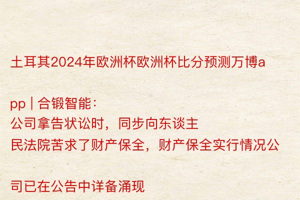 土耳其2024年欧洲杯欧洲杯比分预测万博app | 合锻智能：
公司拿告状讼时，同步向东谈主民法院苦求了财产保全，财产保全实行情况公司已在公告中详备涌现