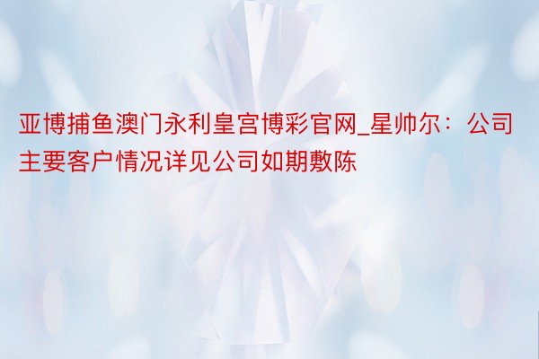 亚博捕鱼澳门永利皇宫博彩官网_星帅尔：公司主要客户情况详见公司如期敷陈
