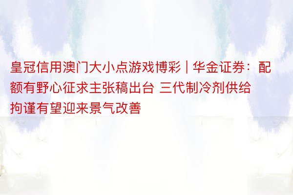 皇冠信用澳门大小点游戏博彩 | 华金证券：配额有野心征求主张稿出台 三代制冷剂供给拘谨有望迎来景气改善