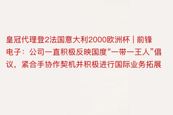皇冠代理登2法国意大利2000欧洲杯 | 前锋电子：公司一直积极反映国度“一带一王人”倡议，紧合手协作契机并积极进行国际业务拓展